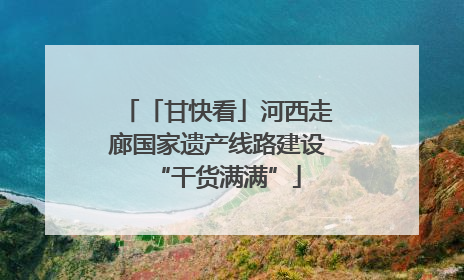 「甘快看」河西走廊国家遗产线路建设“干货满满”