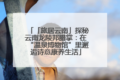 「旅居云南」探秘云南龙陵邦腊掌：在“温泉博物馆”里邂逅诗意康养生活