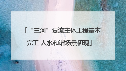 “三河”复流主体工程基本完工 人水和谐场景初现