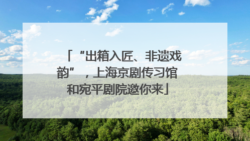“出箱入匠、非遗戏韵”，上海京剧传习馆和宛平剧院邀你来