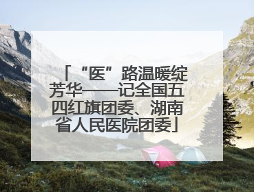 “医”路温暖绽芳华——记全国五四红旗团委、湖南省人民医院团委