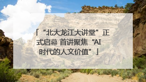 “北大龙江大讲堂”正式启幕 首讲聚焦“AI时代的人文价值”