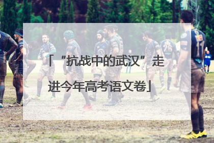 “抗战中的武汉”走进今年高考语文卷