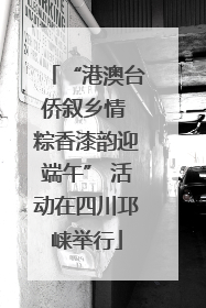“港澳台侨叙乡情 粽香漆韵迎端午” 活动在四川邛崃举行