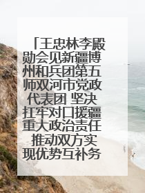 王忠林李殿勋会见新疆博州和兵团第五师双河市党政代表团 坚决扛牢对口援疆重大政治责任 推动双方实现优势互补务实合作