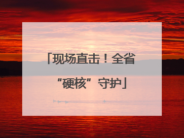 现场直击！全省“硬核”守护