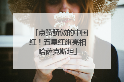 点赞骄傲的中国红！五星红旗亮相哈萨克斯坦