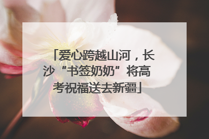 爱心跨越山河，长沙“书签奶奶”将高考祝福送去新疆