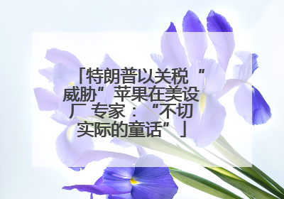特朗普以关税“威胁”苹果在美设厂 专家：“不切实际的童话”