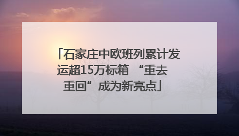 石家庄中欧班列累计发运超15万标箱 “重去重回”成为新亮点