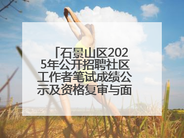石景山区2025年公开招聘社区工作者笔试成绩公示及资格复审与面试通知