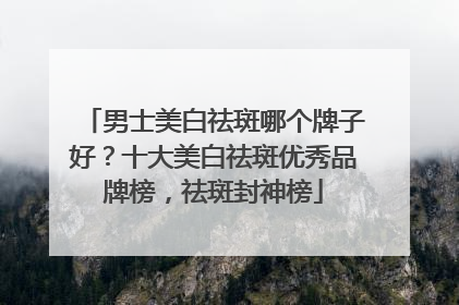 男士美白祛斑哪个牌子好？十大美白祛斑优秀品牌榜，祛斑封神榜