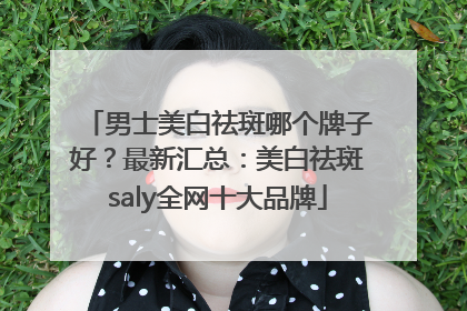 男士美白祛斑哪个牌子好？最新汇总：美白祛斑saly全网十大品牌