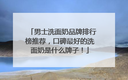 男士洗面奶品牌排行榜推荐，口碑最好的洗面奶是什么牌子！