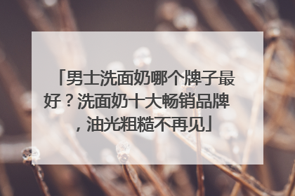 男士洗面奶哪个牌子最好？洗面奶十大畅销品牌，油光粗糙不再见