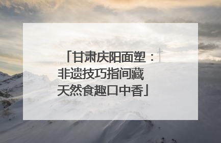 甘肃庆阳面塑：非遗技巧指间藏 天然食趣口中香