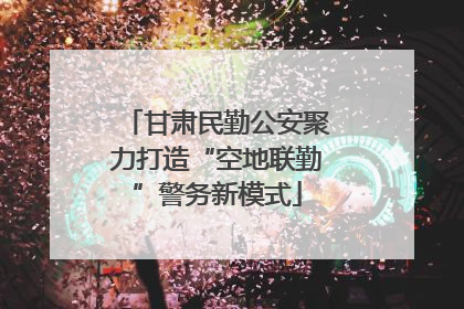 甘肃民勤公安聚力打造“空地联勤”警务新模式