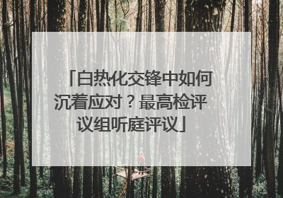 白热化交锋中如何沉着应对？最高检评议组听庭评议