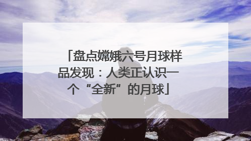 盘点嫦娥六号月球样品发现：人类正认识一个“全新”的月球