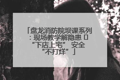 盘龙消防院坝课系列：现场教学解隐患   “下店上宅” 安全 “不打烊”