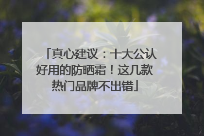 真心建议：十大公认好用的防晒霜！这几款热门品牌不出错