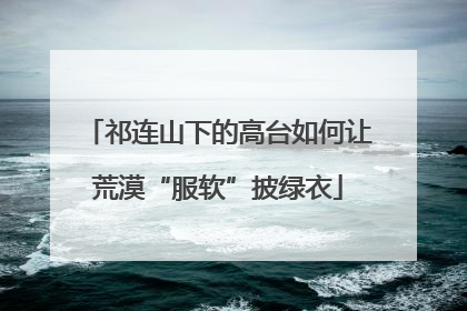 祁连山下的高台如何让荒漠“服软”披绿衣