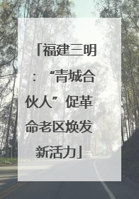 福建三明：“青城合伙人”促革命老区焕发新活力