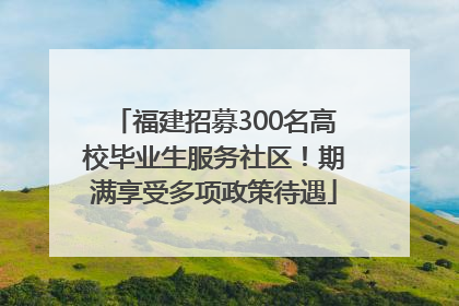 福建招募300名高校毕业生服务社区！期满享受多项政策待遇