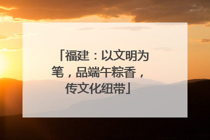 福建：以文明为笔，品端午粽香，传文化纽带