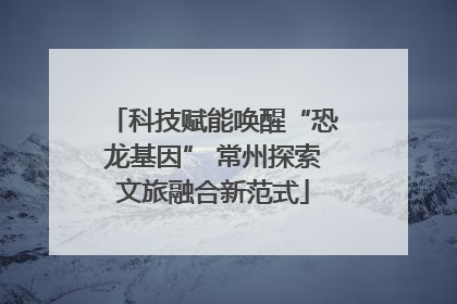 科技赋能唤醒“恐龙基因” 常州探索文旅融合新范式