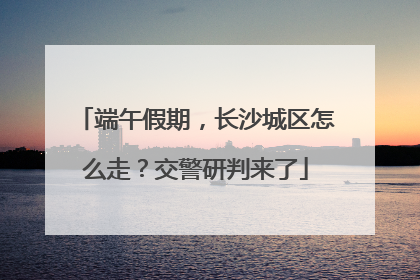 端午假期，长沙城区怎么走？交警研判来了