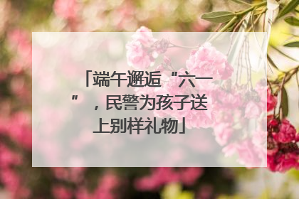 端午邂逅“六一”，民警为孩子送上别样礼物