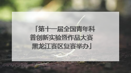 第十一届全国青年科普创新实验暨作品大赛黑龙江赛区复赛举办