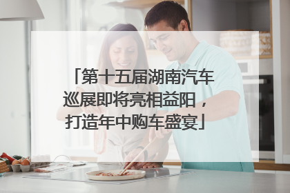 第十五届湖南汽车巡展即将亮相益阳，打造年中购车盛宴