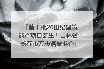 第十批20世纪建筑遗产项目诞生！吉林省长春市方志馆被推介