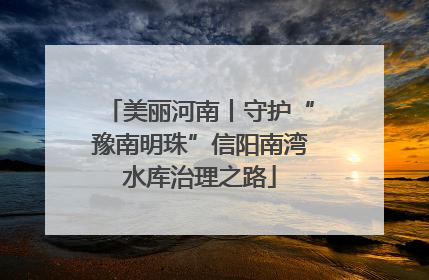 美丽河南丨守护“豫南明珠”信阳南湾水库治理之路