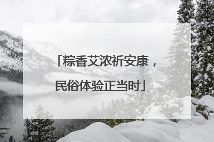 粽香艾浓祈安康，民俗体验正当时
