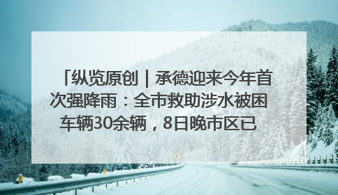 纵览原创｜承德迎来今年首次强降雨：全市救助涉水被困车辆30余辆，8日晚市区已无积水路段，交通恢复畅通