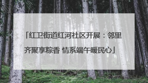 红卫街道红河社区开展：邻里齐聚享粽香 情系端午暖民心