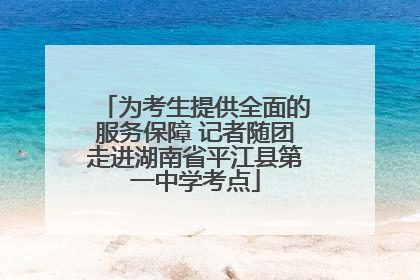 为考生提供全面的服务保障 记者随团走进湖南省平江县第一中学考点