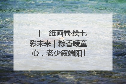 一纸画卷·绘七彩未来｜粽香暖童心，老少叙端阳