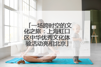 一场跨时空的文化之旅：上海虹口区中华优秀文化体验活动亮相北京