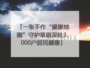 一张手作“健康地图”守护草原深处3000户居民健康