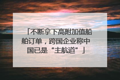不断拿下高附加值船舶订单，跨国企业称中国已是“主航道”