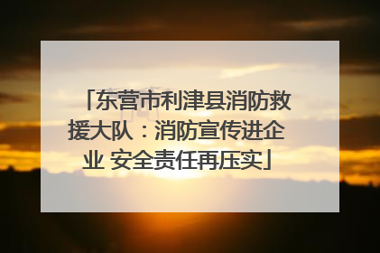东营市利津县消防救援大队：消防宣传进企业 安全责任再压实
