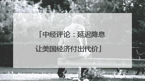 中经评论：延迟降息让美国经济付出代价