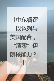 中东睿评｜以色列与美国配合，“清零”伊朗核能力？