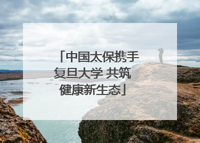 中国太保携手复旦大学 共筑健康新生态