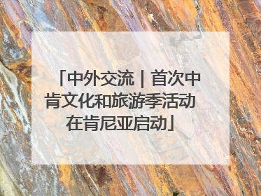 中外交流｜首次中肯文化和旅游季活动在肯尼亚启动
