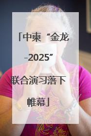 中柬“金龙-2025”联合演习落下帷幕
